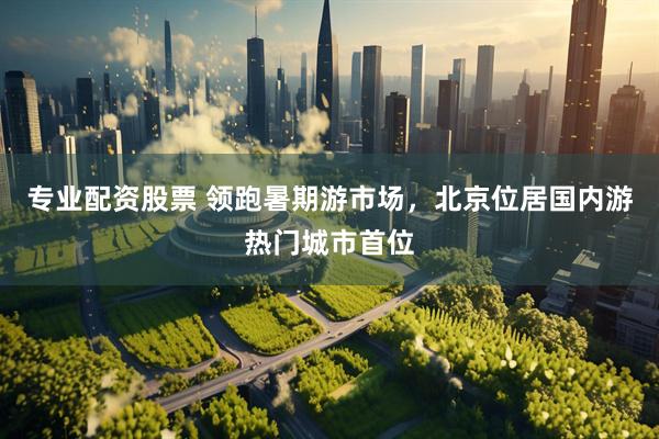 专业配资股票 领跑暑期游市场，北京位居国内游热门城市首位