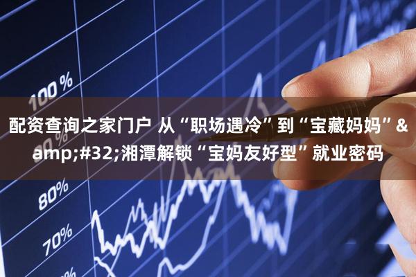 配资查询之家门户 从“职场遇冷”到“宝藏妈妈”&#32;湘潭解锁“宝妈友好型”就业密码