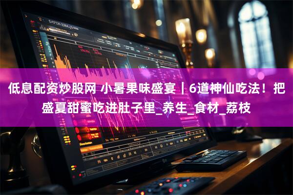 低息配资炒股网 小暑果味盛宴｜6道神仙吃法！把盛夏甜蜜吃进肚子里_养生_食材_荔枝