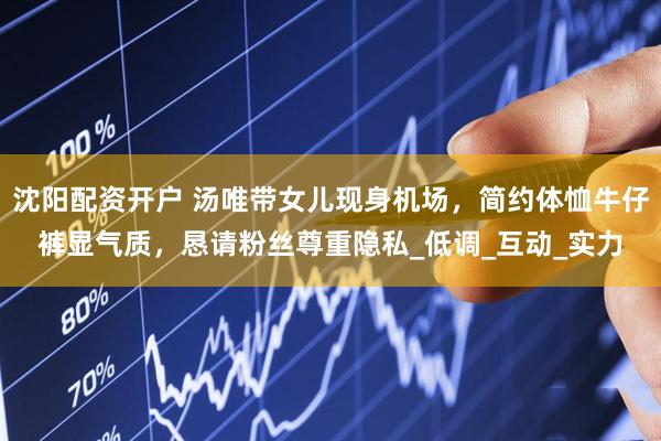 沈阳配资开户 汤唯带女儿现身机场，简约体恤牛仔裤显气质，恳请粉丝尊重隐私_低调_互动_实力