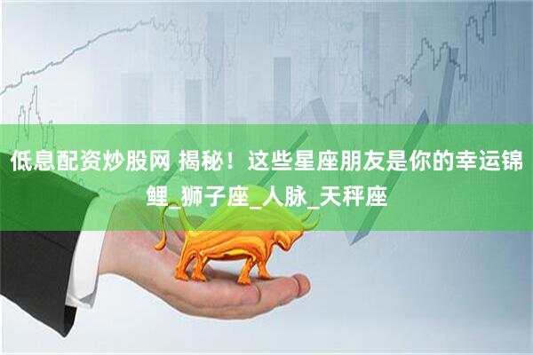 低息配资炒股网 揭秘！这些星座朋友是你的幸运锦鲤_狮子座_人脉_天秤座