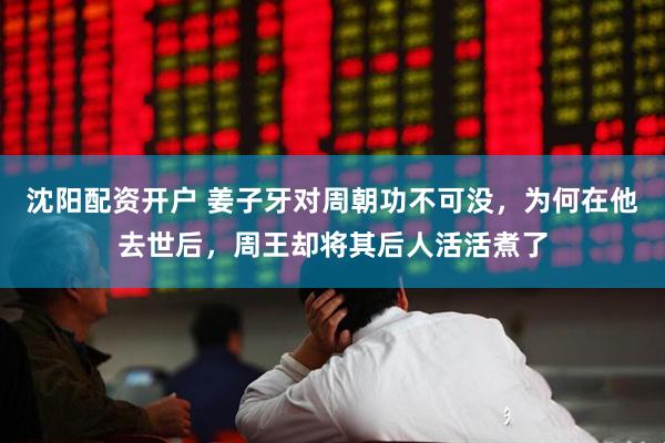 沈阳配资开户 姜子牙对周朝功不可没，为何在他去世后，周王却将其后人活活煮了