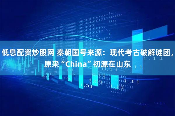 低息配资炒股网 秦朝国号来源：现代考古破解谜团，原来“China”初源在山东