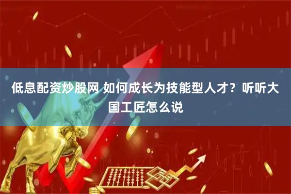 低息配资炒股网 如何成长为技能型人才？听听大国工匠怎么说