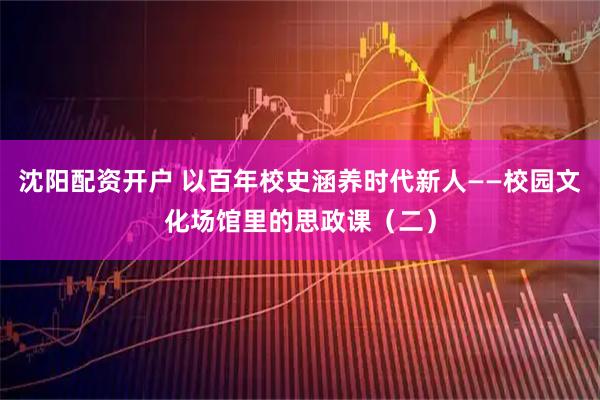 沈阳配资开户 以百年校史涵养时代新人——校园文化场馆里的思政课（二）