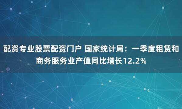 配资专业股票配资门户 国家统计局：一季度租赁和商务服务业产值同比增长12.2%