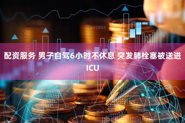 配资服务 男子自驾6小时不休息 突发肺栓塞被送进ICU