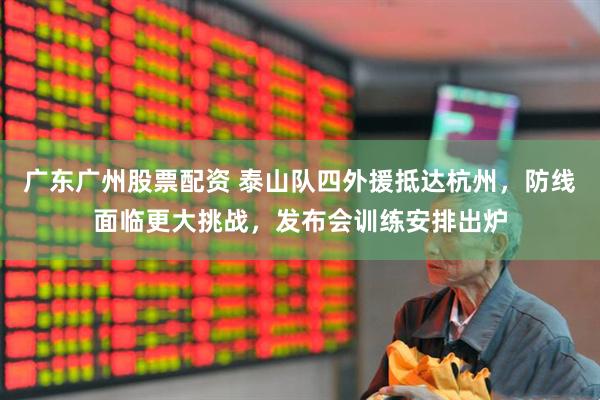 广东广州股票配资 泰山队四外援抵达杭州，防线面临更大挑战，发布会训练安排出炉